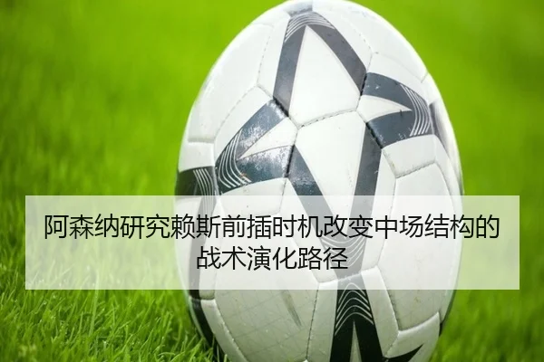 阿森纳研究赖斯前插时机改变中场结构的战术演化路径