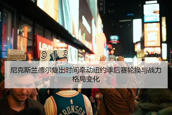 尼克斯兰德尔复出时间牵动纽约季后赛轮换与战力格局变化