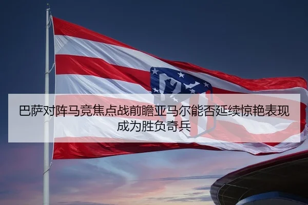 巴萨对阵马竞焦点战前瞻亚马尔能否延续惊艳表现成为胜负奇兵