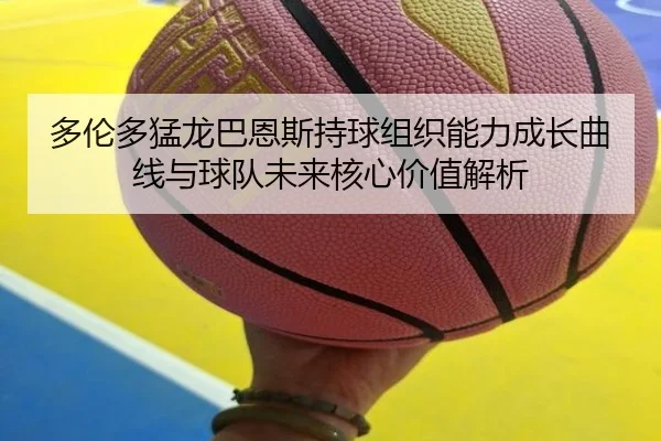 多伦多猛龙巴恩斯持球组织能力成长曲线与球队未来核心价值解析