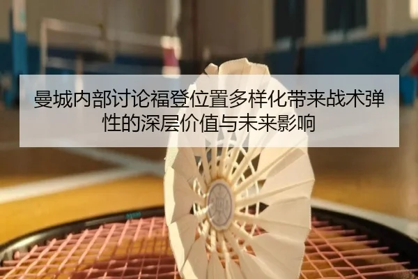 曼城内部讨论福登位置多样化带来战术弹性的深层价值与未来影响