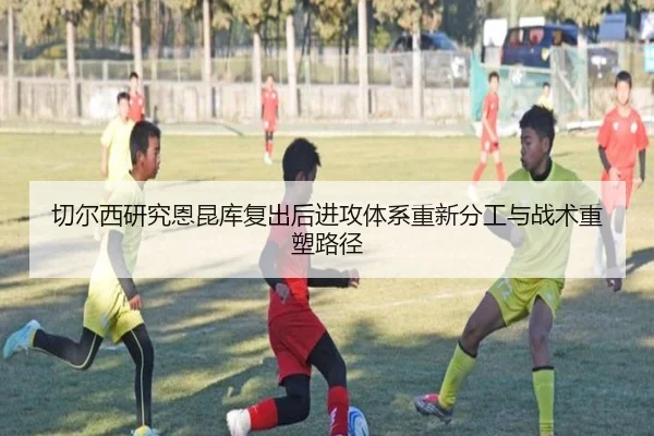 切尔西研究恩昆库复出后进攻体系重新分工与战术重塑路径