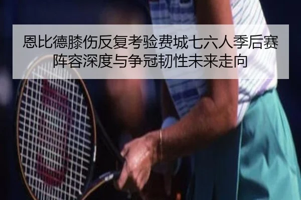 恩比德膝伤反复考验费城七六人季后赛阵容深度与争冠韧性未来走向