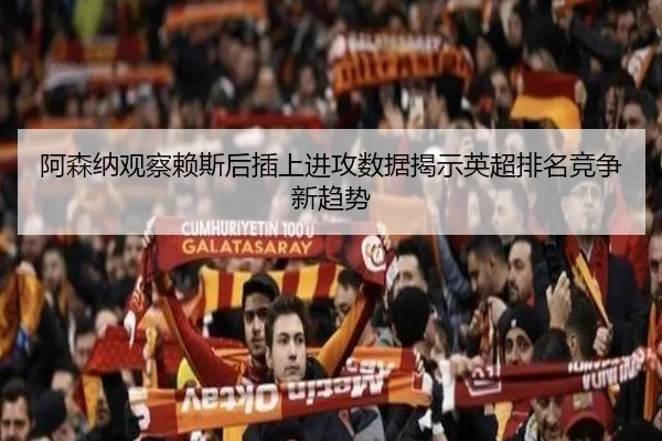 阿森纳观察赖斯后插上进攻数据揭示英超排名竞争新趋势