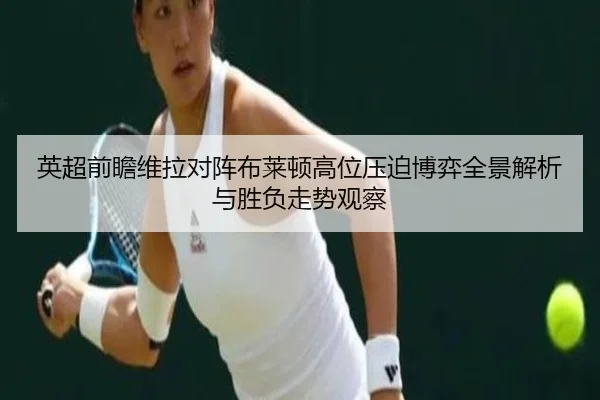 英超前瞻维拉对阵布莱顿高位压迫博弈全景解析与胜负走势观察