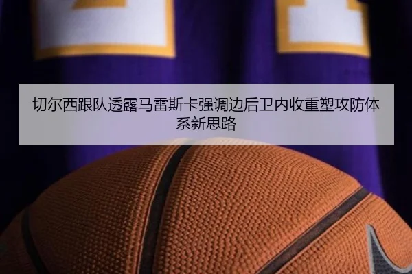 切尔西跟队透露马雷斯卡强调边后卫内收重塑攻防体系新思路