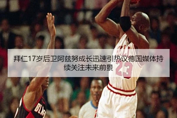 拜仁17岁后卫阿兹努成长迅速引热议德国媒体持续关注未来前景